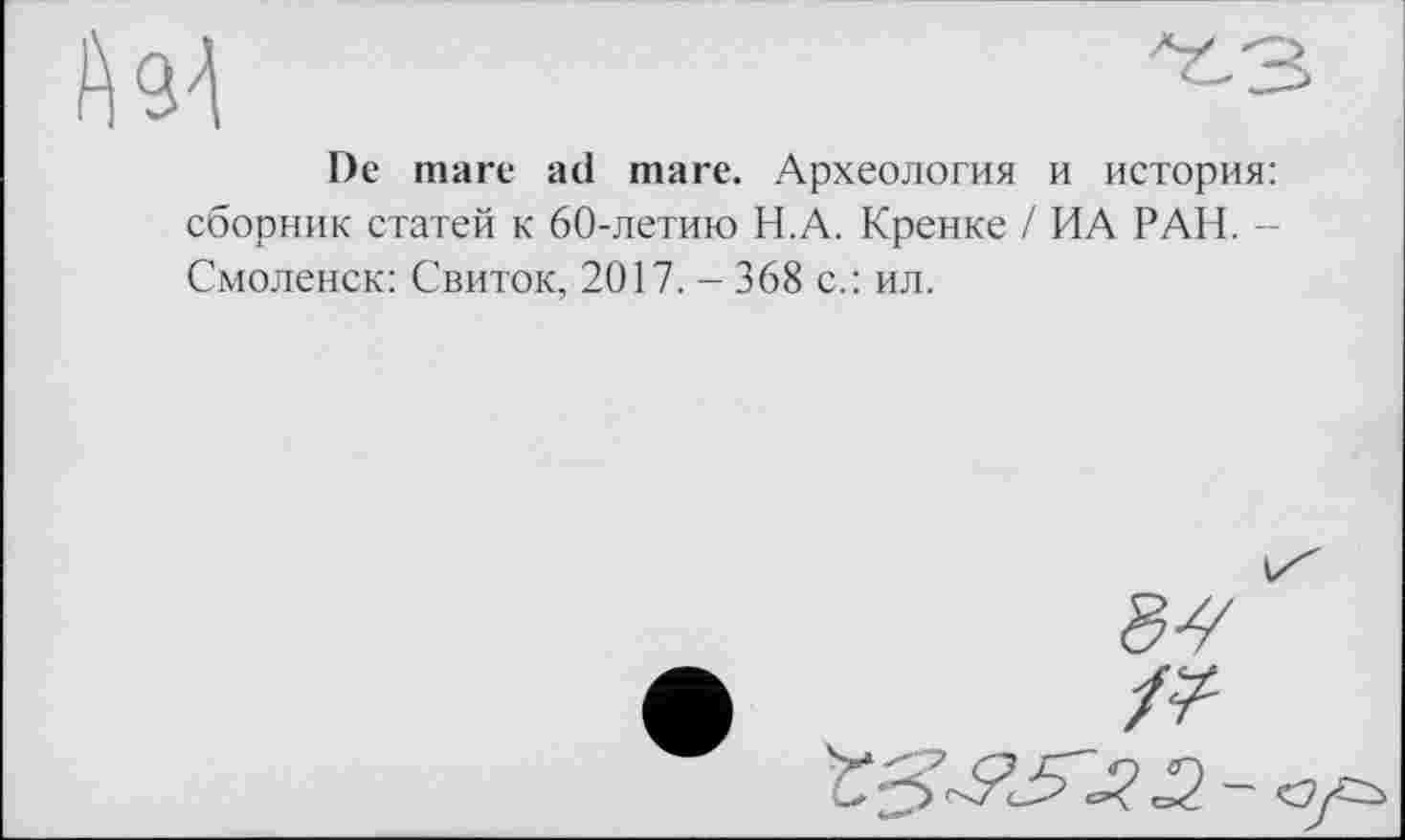 ﻿Аз-1
De mare ad mare. Археология и история: сборник статей к 60-летию Н.А. Кренке / ИА РАИ. -Смоленск: Свиток, 2017. - 368 с.: ил.